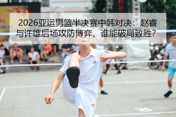 2026亚运男篮半决赛中韩对决：赵睿与许雄后场攻防博弈，谁能破局致胜？