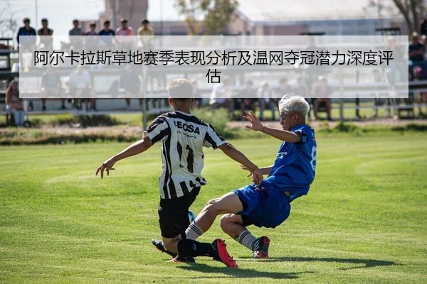 阿尔卡拉斯草地赛季表现分析及温网夺冠潜力深度评估